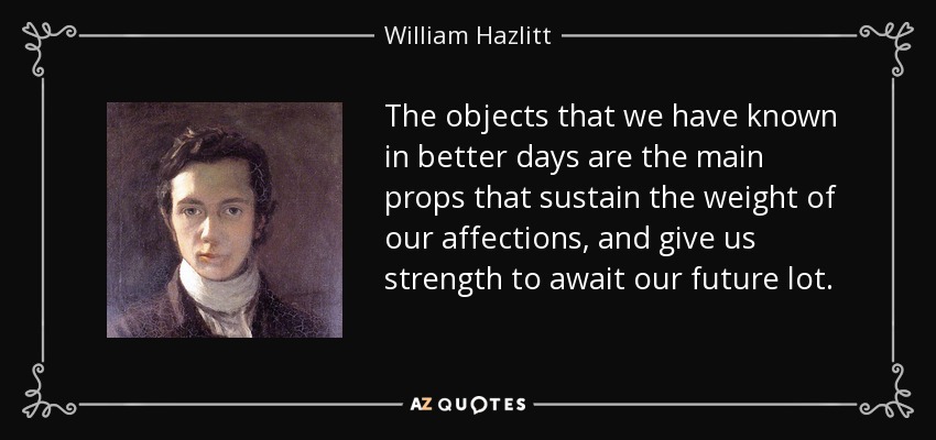 The objects that we have known in better days are the main props that sustain the weight of our affections, and give us strength to await our future lot. - William Hazlitt