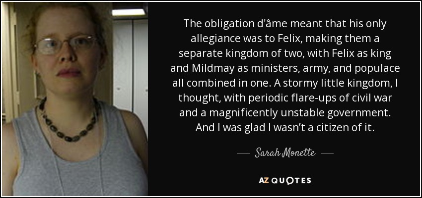 The obligation d'âme meant that his only allegiance was to Felix, making them a separate kingdom of two, with Felix as king and Mildmay as ministers, army, and populace all combined in one. A stormy little kingdom, I thought, with periodic flare-ups of civil war and a magnificently unstable government. And I was glad I wasn’t a citizen of it. - Sarah Monette