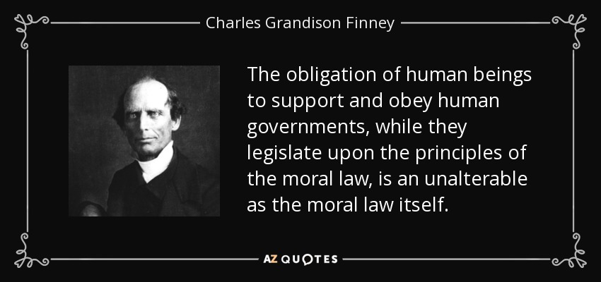 The obligation of human beings to support and obey human governments, while they legislate upon the principles of the moral law, is an unalterable as the moral law itself. - Charles Grandison Finney