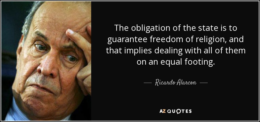 The obligation of the state is to guarantee freedom of religion, and that implies dealing with all of them on an equal footing. - Ricardo Alarcon