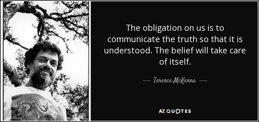 The obligation on us is to communicate the truth so that it is understood. The belief will take care of itself. - Terence McKenna