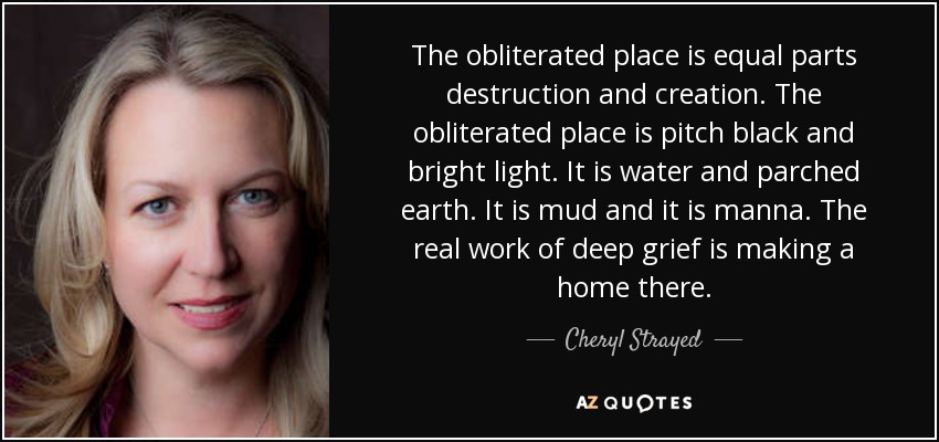 The obliterated place is equal parts destruction and creation. The obliterated place is pitch black and bright light. It is water and parched earth. It is mud and it is manna. The real work of deep grief is making a home there. - Cheryl Strayed