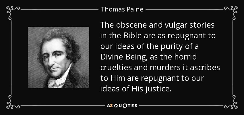 The obscene and vulgar stories in the Bible are as repugnant to our ideas of the purity of a Divine Being, as the horrid cruelties and murders it ascribes to Him are repugnant to our ideas of His justice. - Thomas Paine