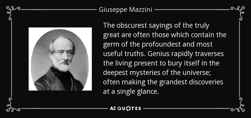 The obscurest sayings of the truly great are often those which contain the germ of the profoundest and most useful truths. Genius rapidly traverses the living present to bury itself in the deepest mysteries of the universe; often making the grandest discoveries at a single glance. - Giuseppe Mazzini