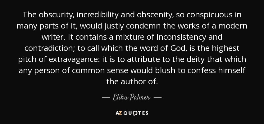 The obscurity, incredibility and obscenity, so conspicuous in many parts of it, would justly condemn the works of a modern writer. It contains a mixture of inconsistency and contradiction; to call which the word of God, is the highest pitch of extravagance: it is to attribute to the deity that which any person of common sense would blush to confess himself the author of. - Elihu Palmer