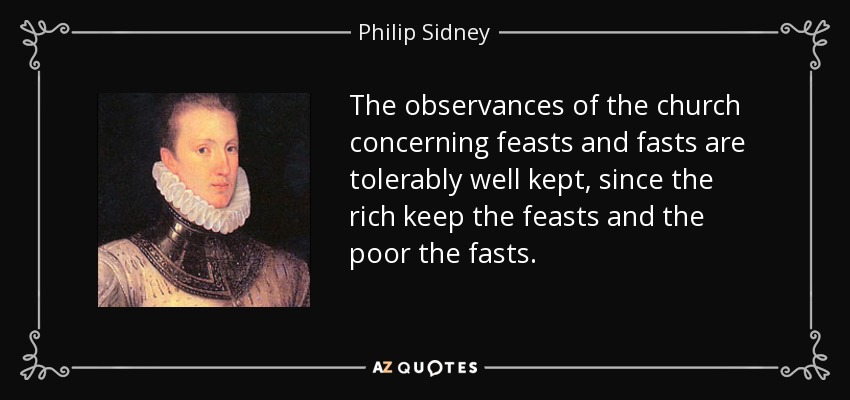 The observances of the church concerning feasts and fasts are tolerably well kept, since the rich keep the feasts and the poor the fasts. - Philip Sidney