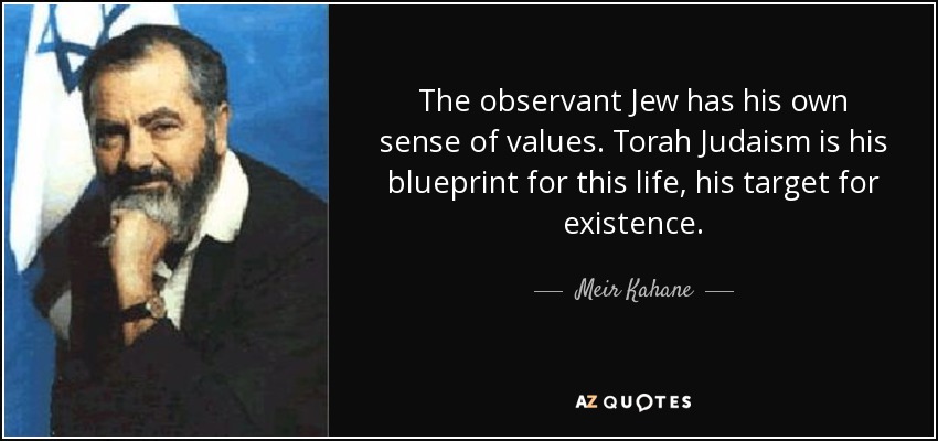 The observant Jew has his own sense of values. Torah Judaism is his blueprint for this life, his target for existence. - Meir Kahane