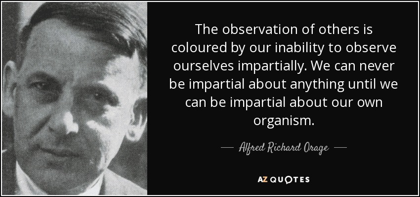 The observation of others is coloured by our inability to observe ourselves impartially. We can never be impartial about anything until we can be impartial about our own organism. - Alfred Richard Orage