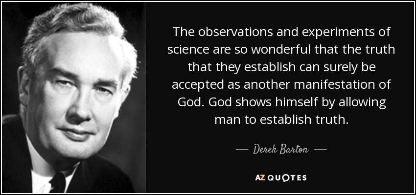 The observations and experiments of science are so wonderful that the truth that they establish can surely be accepted as another manifestation of God. God shows himself by allowing man to establish truth. - Derek Barton