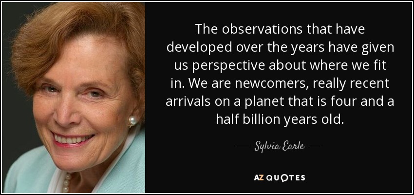 The observations that have developed over the years have given us perspective about where we fit in. We are newcomers, really recent arrivals on a planet that is four and a half billion years old. - Sylvia Earle