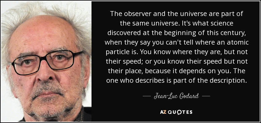 The observer and the universe are part of the same universe. It's what science discovered at the beginning of this century, when they say you can't tell where an atomic particle is. You know where they are, but not their speed; or you know their speed but not their place, because it depends on you. The one who describes is part of the description. - Jean-Luc Godard
