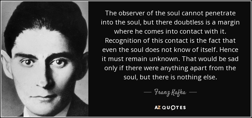 The observer of the soul cannot penetrate into the soul, but there doubtless is a margin where he comes into contact with it. Recognition of this contact is the fact that even the soul does not know of itself. Hence it must remain unknown. That would be sad only if there were anything apart from the soul, but there is nothing else. - Franz Kafka