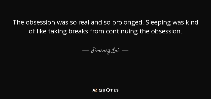 The obsession was so real and so prolonged. Sleeping was kind of like taking breaks from continuing the obsession. - Jimenez Lai