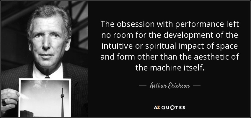 The obsession with performance left no room for the development of the intuitive or spiritual impact of space and form other than the aesthetic of the machine itself. - Arthur Erickson