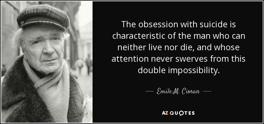 The obsession with suicide is characteristic of the man who can neither live nor die, and whose attention never swerves from this double impossibility. - Emile M. Cioran