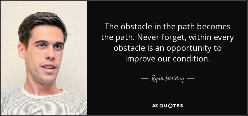 The obstacle in the path becomes the path. Never forget, within every obstacle is an opportunity to improve our condition. - Ryan Holiday