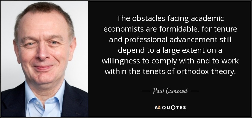 The obstacles facing academic economists are formidable, for tenure and professional advancement still depend to a large extent on a willingness to comply with and to work within the tenets of orthodox theory. - Paul Ormerod