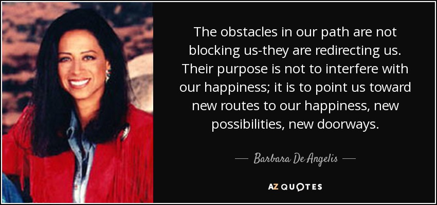 The obstacles in our path are not blocking us-they are redirecting us. Their purpose is not to interfere with our happiness; it is to point us toward new routes to our happiness, new possibilities, new doorways. - Barbara De Angelis