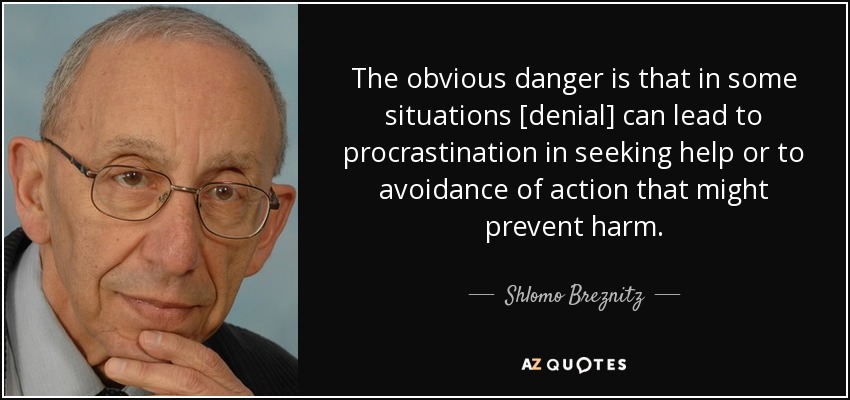 The obvious danger is that in some situations [denial] can lead to procrastination in seeking help or to avoidance of action that might prevent harm. - Shlomo Breznitz