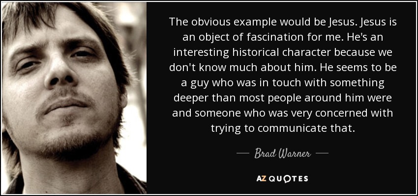 The obvious example would be Jesus. Jesus is an object of fascination for me. He's an interesting historical character because we don't know much about him. He seems to be a guy who was in touch with something deeper than most people around him were and someone who was very concerned with trying to communicate that. - Brad Warner