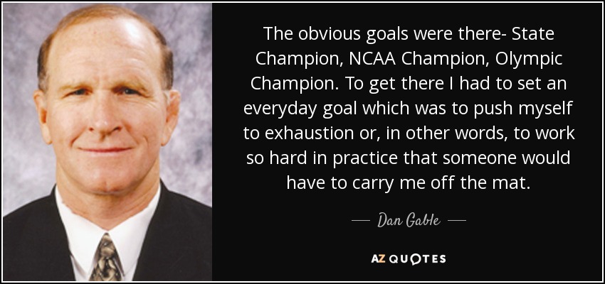 The obvious goals were there- State Champion, NCAA Champion, Olympic Champion. To get there I had to set an everyday goal which was to push myself to exhaustion or, in other words, to work so hard in practice that someone would have to carry me off the mat. - Dan Gable