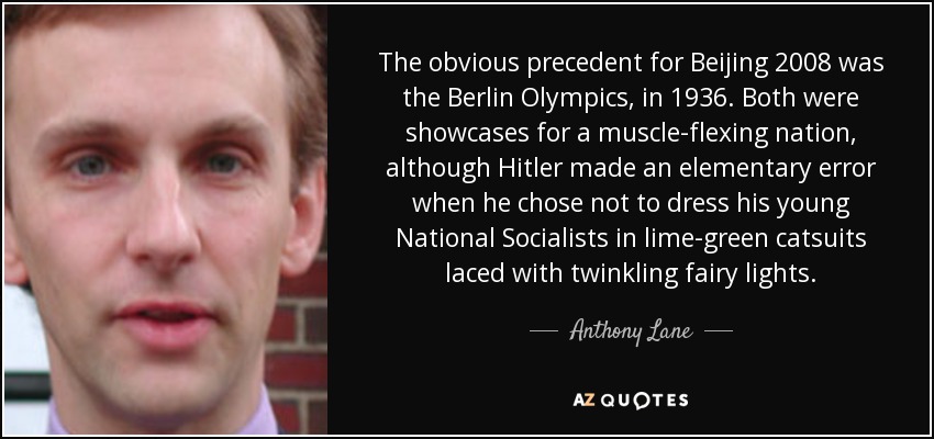 The obvious precedent for Beijing 2008 was the Berlin Olympics, in 1936. Both were showcases for a muscle-flexing nation, although Hitler made an elementary error when he chose not to dress his young National Socialists in lime-green catsuits laced with twinkling fairy lights. - Anthony Lane