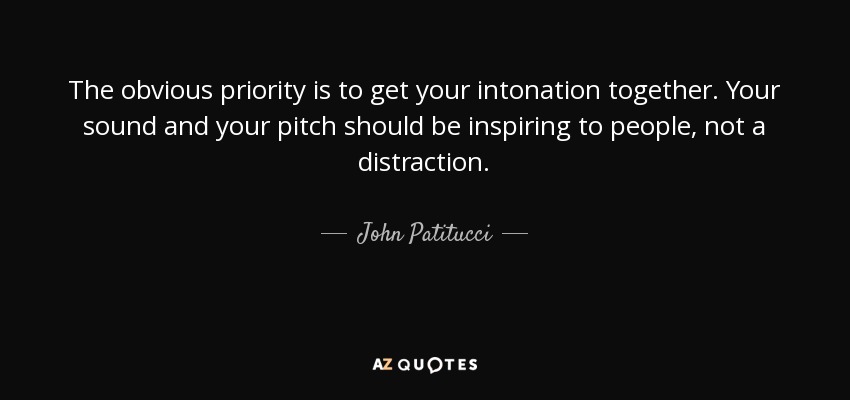 The obvious priority is to get your intonation together. Your sound and your pitch should be inspiring to people, not a distraction. - John Patitucci