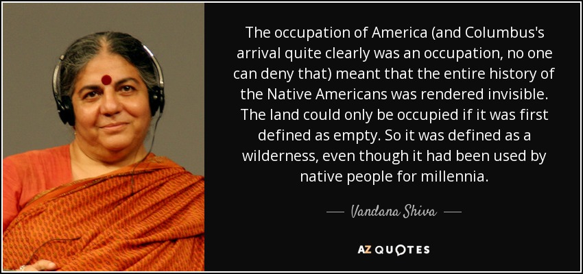 The occupation of America (and Columbus's arrival quite clearly was an occupation, no one can deny that) meant that the entire history of the Native Americans was rendered invisible. The land could only be occupied if it was first defined as empty. So it was defined as a wilderness, even though it had been used by native people for millennia. - Vandana Shiva