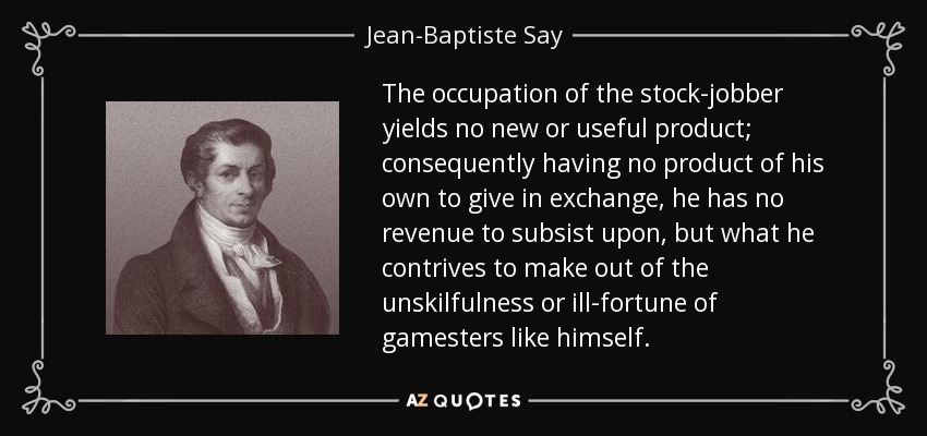 The occupation of the stock-jobber yields no new or useful product; consequently having no product of his own to give in exchange, he has no revenue to subsist upon, but what he contrives to make out of the unskilfulness or ill-fortune of gamesters like himself. - Jean-Baptiste Say