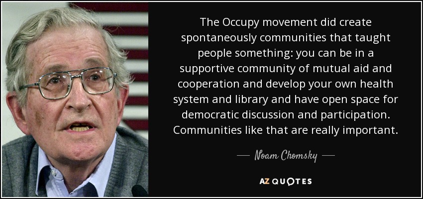 The Occupy movement did create spontaneously communities that taught people something: you can be in a supportive community of mutual aid and cooperation and develop your own health system and library and have open space for democratic discussion and participation. Communities like that are really important. - Noam Chomsky