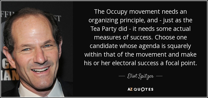 The Occupy movement needs an organizing principle, and - just as the Tea Party did - it needs some actual measures of success. Choose one candidate whose agenda is squarely within that of the movement and make his or her electoral success a focal point. - Eliot Spitzer