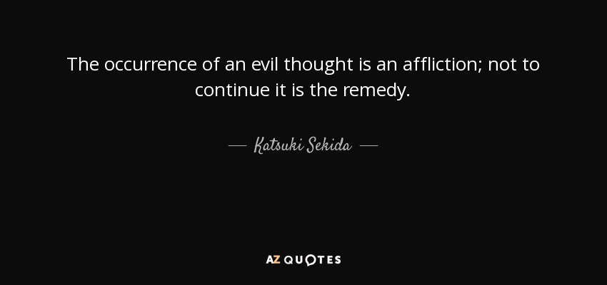 The occurrence of an evil thought is an affliction; not to continue it is the remedy. - Katsuki Sekida