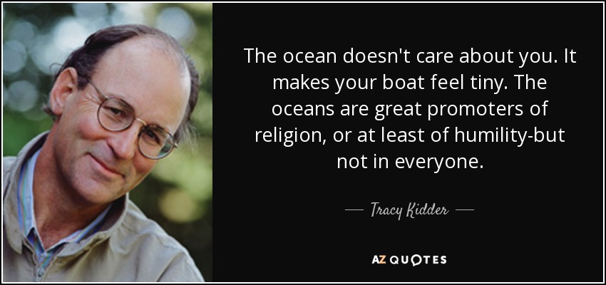 The ocean doesn't care about you. It makes your boat feel tiny. The oceans are great promoters of religion, or at least of humility-but not in everyone. - Tracy Kidder