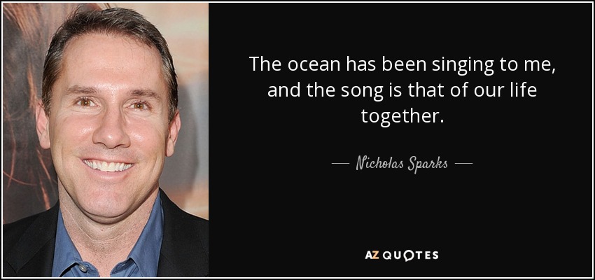 The ocean has been singing to me, and the song is that of our life together. - Nicholas Sparks