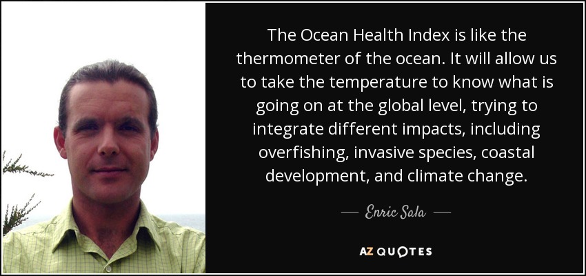 The Ocean Health Index is like the thermometer of the ocean. It will allow us to take the temperature to know what is going on at the global level, trying to integrate different impacts, including overfishing, invasive species, coastal development, and climate change. - Enric Sala