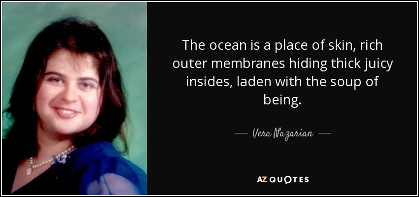 The ocean is a place of skin, rich outer membranes hiding thick juicy insides, laden with the soup of being. - Vera Nazarian