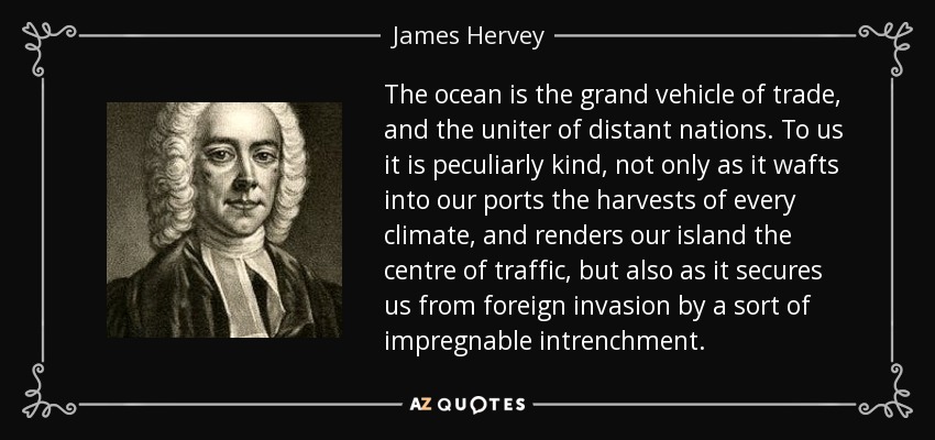 The ocean is the grand vehicle of trade, and the uniter of distant nations. To us it is peculiarly kind, not only as it wafts into our ports the harvests of every climate, and renders our island the centre of traffic, but also as it secures us from foreign invasion by a sort of impregnable intrenchment. - James Hervey
