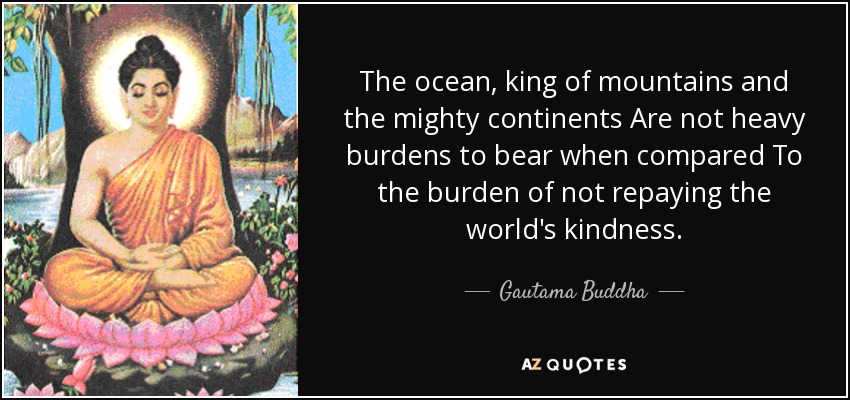 The ocean, king of mountains and the mighty continents Are not heavy burdens to bear when compared To the burden of not repaying the world's kindness. - Gautama Buddha