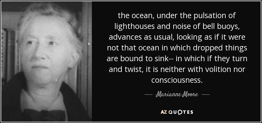 the ocean, under the pulsation of lighthouses and noise of bell buoys, advances as usual, looking as if it were not that ocean in which dropped things are bound to sink-- in which if they turn and twist, it is neither with volition nor consciousness. - Marianne Moore