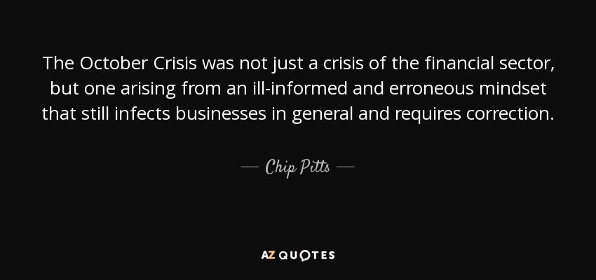 The October Crisis was not just a crisis of the financial sector, but one arising from an ill-informed and erroneous mindset that still infects businesses in general and requires correction. - Chip Pitts