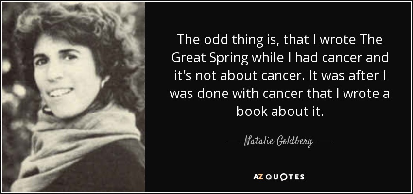 The odd thing is, that I wrote The Great Spring while I had cancer and it's not about cancer. It was after I was done with cancer that I wrote a book about it. - Natalie Goldberg