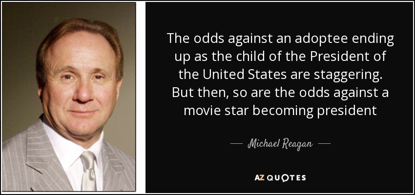 The odds against an adoptee ending up as the child of the President of the United States are staggering. But then, so are the odds against a movie star becoming president - Michael Reagan