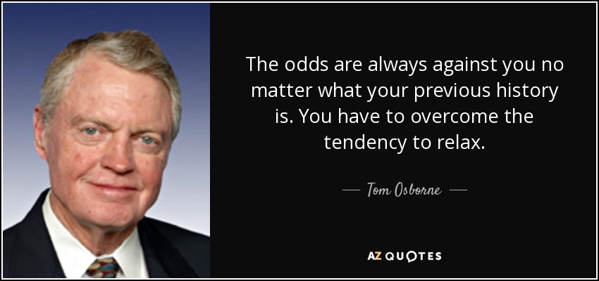 The odds are always against you no matter what your previous history is. You have to overcome the tendency to relax. - Tom Osborne