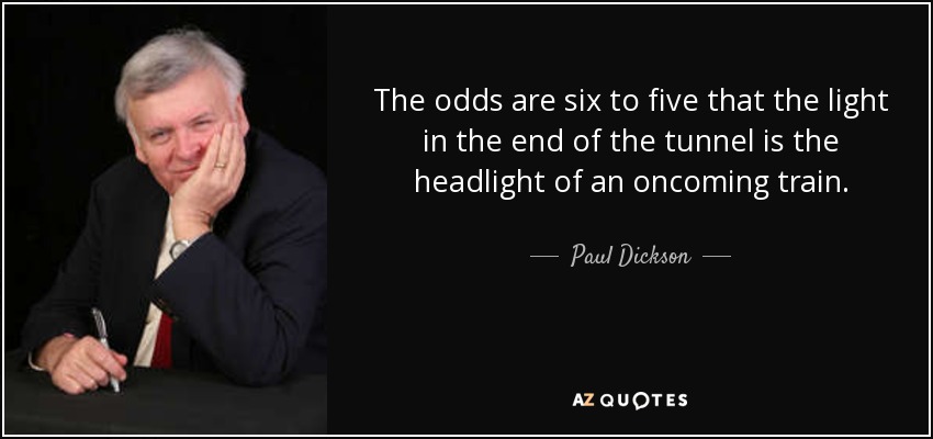 The odds are six to five that the light in the end of the tunnel is the headlight of an oncoming train. - Paul Dickson