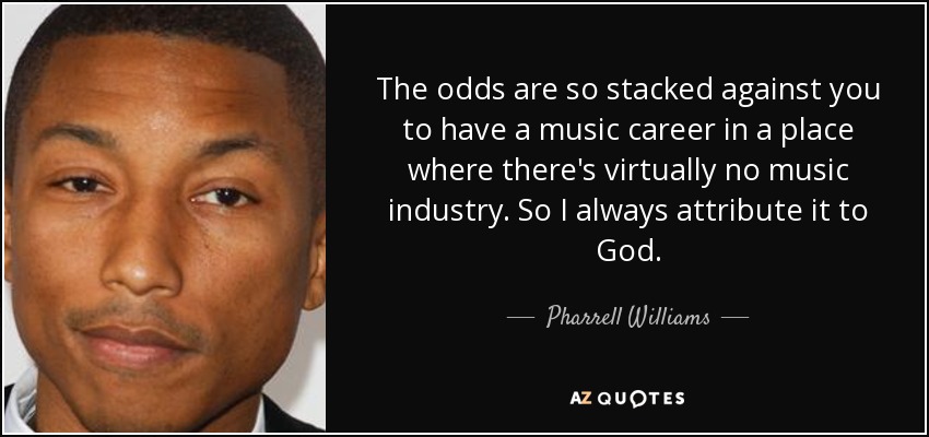 The odds are so stacked against you to have a music career in a place where there's virtually no music industry. So I always attribute it to God. - Pharrell Williams