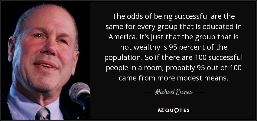 The odds of being successful are the same for every group that is educated in America. It's just that the group that is not wealthy is 95 percent of the population. So if there are 100 successful people in a room, probably 95 out of 100 came from more modest means. - Michael Eisner