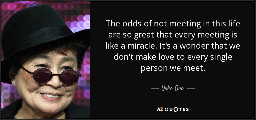 The odds of not meeting in this life are so great that every meeting is like a miracle. It's a wonder that we don't make love to every single person we meet. - Yoko Ono