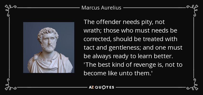 The offender needs pity, not wrath; those who must needs be corrected, should be treated with tact and gentleness; and one must be always ready to learn better. 'The best kind of revenge is, not to become like unto them.' - Marcus Aurelius
