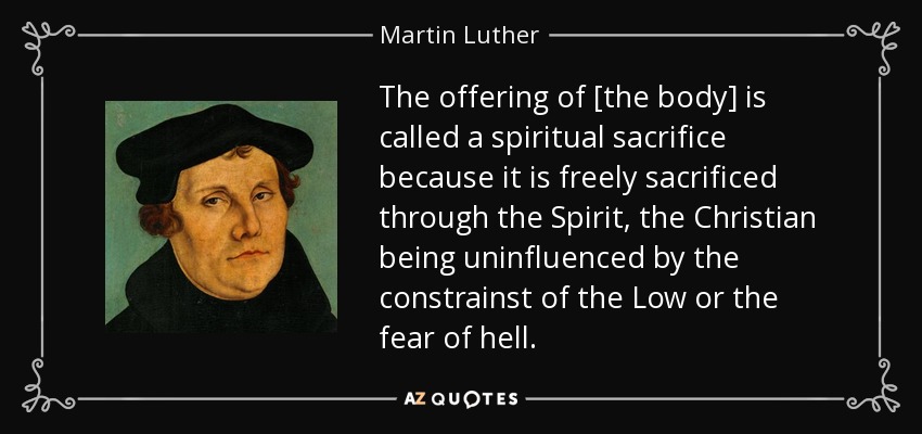 The offering of [the body] is called a spiritual sacrifice because it is freely sacrificed through the Spirit, the Christian being uninfluenced by the constrainst of the Low or the fear of hell. - Martin Luther