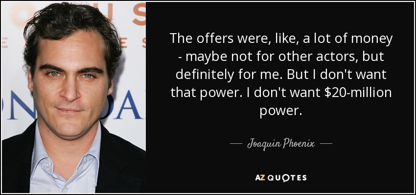The offers were, like, a lot of money - maybe not for other actors, but definitely for me. But I don't want that power. I don't want $20-million power. - Joaquin Phoenix